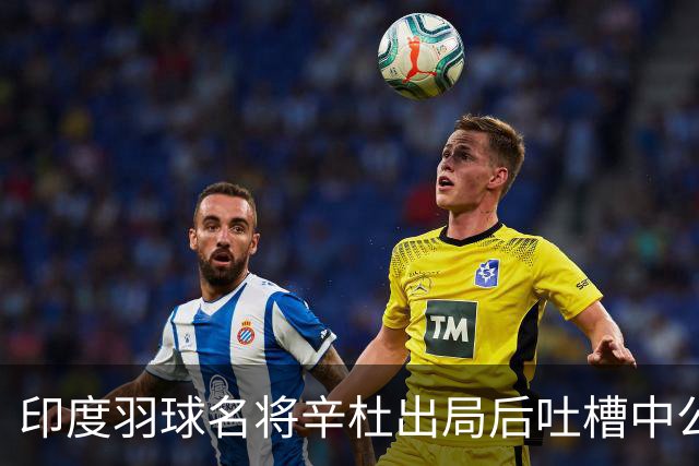 印度羽球名将辛杜出局后吐槽中公赛程：我的对手陈雨菲休息超24小时