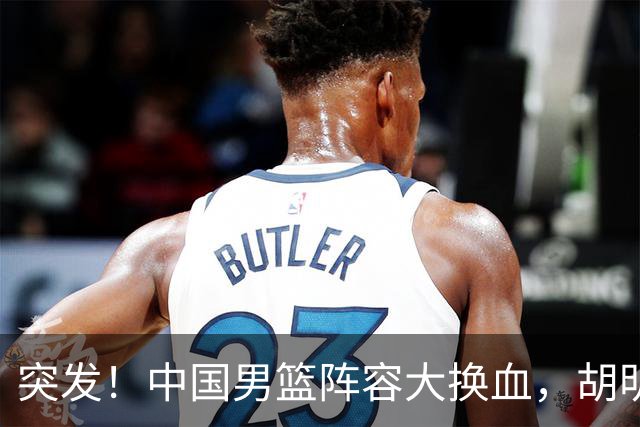 突发！中国男篮阵容大换血，胡明轩回归，徐杰在路上