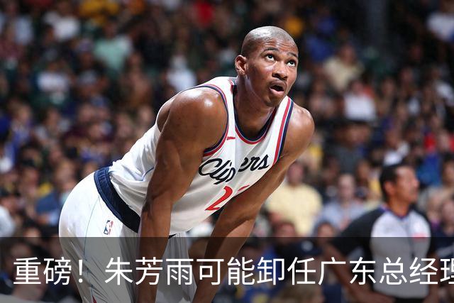 重磅！朱芳雨可能卸任广东总经理，九年任期内三连冠后五年无缘总决赛